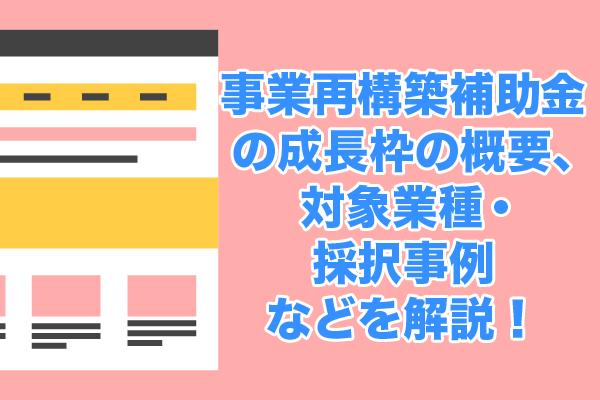 事業再構築補助金の成長枠の概要、対象業種・採択事例などを解説！